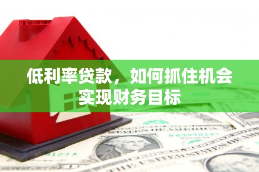 峰峰矿区低利率贷款，如何抓住机会实现财务目标
